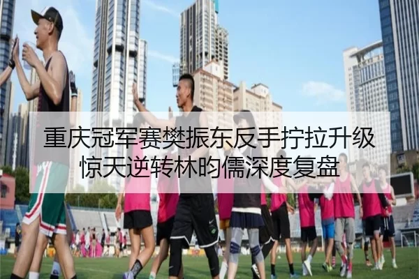 重庆冠军赛樊振东反手拧拉升级 惊天逆转林昀儒深度复盘