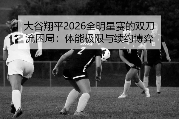 大谷翔平2026全明星赛的双刀流困局：体能极限与续约博弈